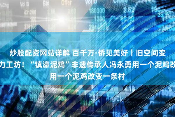 炒股配资网站详解 百千万·侨见美好丨旧空间变身非遗活力工坊！“镇濠泥鸡”非遗传承人冯永勇用一个泥鸡改变一条村