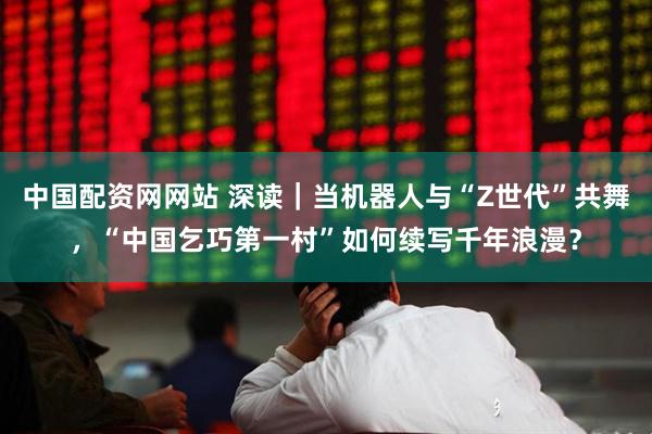 中国配资网网站 深读｜当机器人与“Z世代”共舞，“中国乞巧第一村”如何续写千年浪漫？