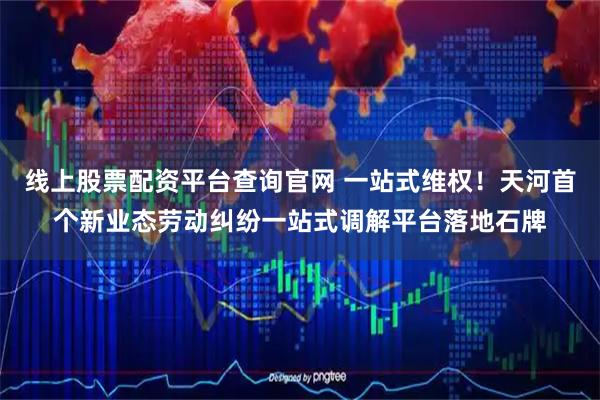线上股票配资平台查询官网 一站式维权！天河首个新业态劳动纠纷一站式调解平台落地石牌