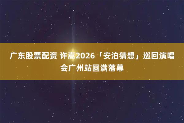 广东股票配资 许嵩2026「安泊猜想」巡回演唱会广州站圆满落幕