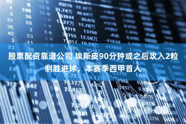 股票配资靠谱公司 埃斯皮90分钟或之后攻入2粒制胜进球，本赛季西甲首人