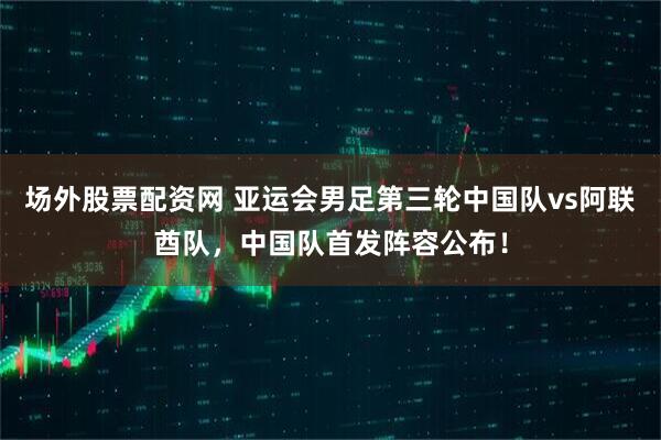 场外股票配资网 亚运会男足第三轮中国队vs阿联酋队，中国队首发阵容公布！