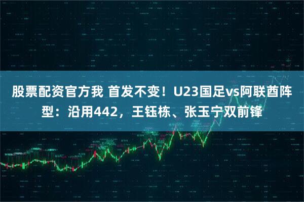 股票配资官方我 首发不变！U23国足vs阿联酋阵型：沿用442，王钰栋、张玉宁双前锋