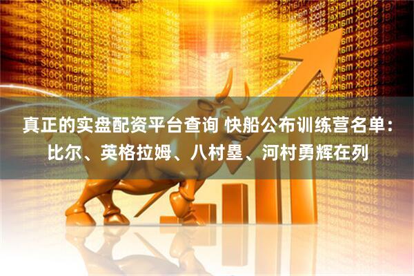 真正的实盘配资平台查询 快船公布训练营名单：比尔、英格拉姆、八村塁、河村勇辉在列